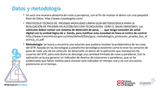 Datos y metodología
• Se sacó una muestra aleatoria de rutas y paraderos, con el fin de realizar el demo con una pequeña
Base de Datos. http://www.rutasbogota.com/
• PROTOCOLO TÉCNICO DE PRUEBAS MOVILIDAD LIMPIA GUÍA METODOLÓGICA PARA LA
REALIZACIÓN DE PRUEBAS EN AUTOBUSES CON TECNOLOGÍAS CERO O BAJAS EMISIONES: Los
vehículos deben contar con sistema de detección de peso, ….. que tenga conexión de señal
digital con la unidad lógica de a bordo, para notificar esta novedad en línea al centro de control
http://www.transmilenio.gov.co/sites/default/files/guia_metodologica_protocolo_prueba_bus_el
ectrico_v1.pdf
• Metodología: Se busco y encontró una solución que pudiera resolver la problemática de las rutas
del SITP, basada en las tecnologías y plataforma tecnológica existente como lo eran los sensores de
peso de cada uno de los vehículo. Se desarrolló un demo de la aplicación que manejarían los
usuarios del SITP, para esta demo se descargó una cantidad limitada de rutas y paraderos. Con la
aplicación se busca generar un indicador de destino de estaciones o paraderos, que se ha
evidenciado que faltan medios para conocer este indicador en tiempo real y no con encuestas
posteriores en el tiempo.
 