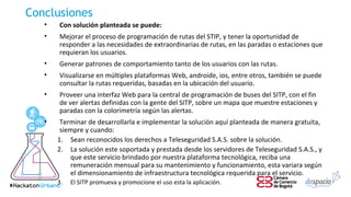 Conclusiones
• Con solución planteada se puede:
• Mejorar el proceso de programación de rutas del STIP, y tener la oportunidad de
responder a las necesidades de extraordinarias de rutas, en las paradas o estaciones que
requieran los usuarios.
• Generar patrones de comportamiento tanto de los usuarios con las rutas.
• Visualizarse en múltiples plataformas Web, androide, ios, entre otros, también se puede
consultar la rutas requeridas, basadas en la ubicación del usuario.
• Proveer una interfaz Web para la central de programación de buses del SITP, con el fin
de ver alertas definidas con la gente del SITP, sobre un mapa que muestre estaciones y
paradas con la colorimetría según las alertas.
• Terminar de desarrollarla e implementar la solución aquí planteada de manera gratuita,
siempre y cuando:
1. Sean reconocidos los derechos a Teleseguridad S.A.S. sobre la solución.
2. La solución este soportada y prestada desde los servidores de Teleseguridad S.A.S., y
que este servicio brindado por nuestra plataforma tecnológica, reciba una
remuneración mensual para su mantenimiento y funcionamiento, esta variara según
el dimensionamiento de infraestructura tecnológica requerida para el servicio.
3. El SITP promueva y promocione el uso esta la aplicación.
 