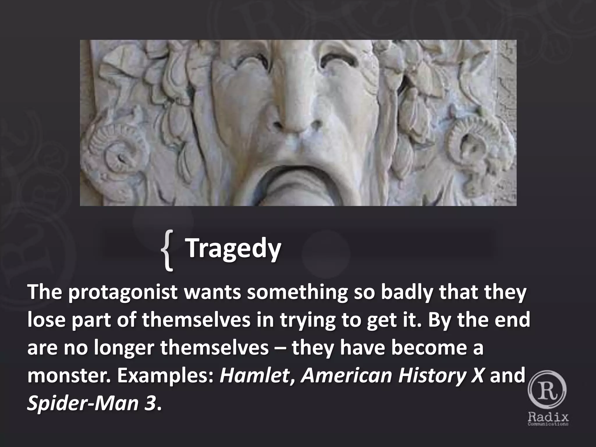 { Tragedy
The protagonist wants something so badly that they
lose part of themselves in trying to get it. By the end
are no longer themselves – they have become a
monster. Examples: Hamlet, American History X and
Spider-Man 3.
 
