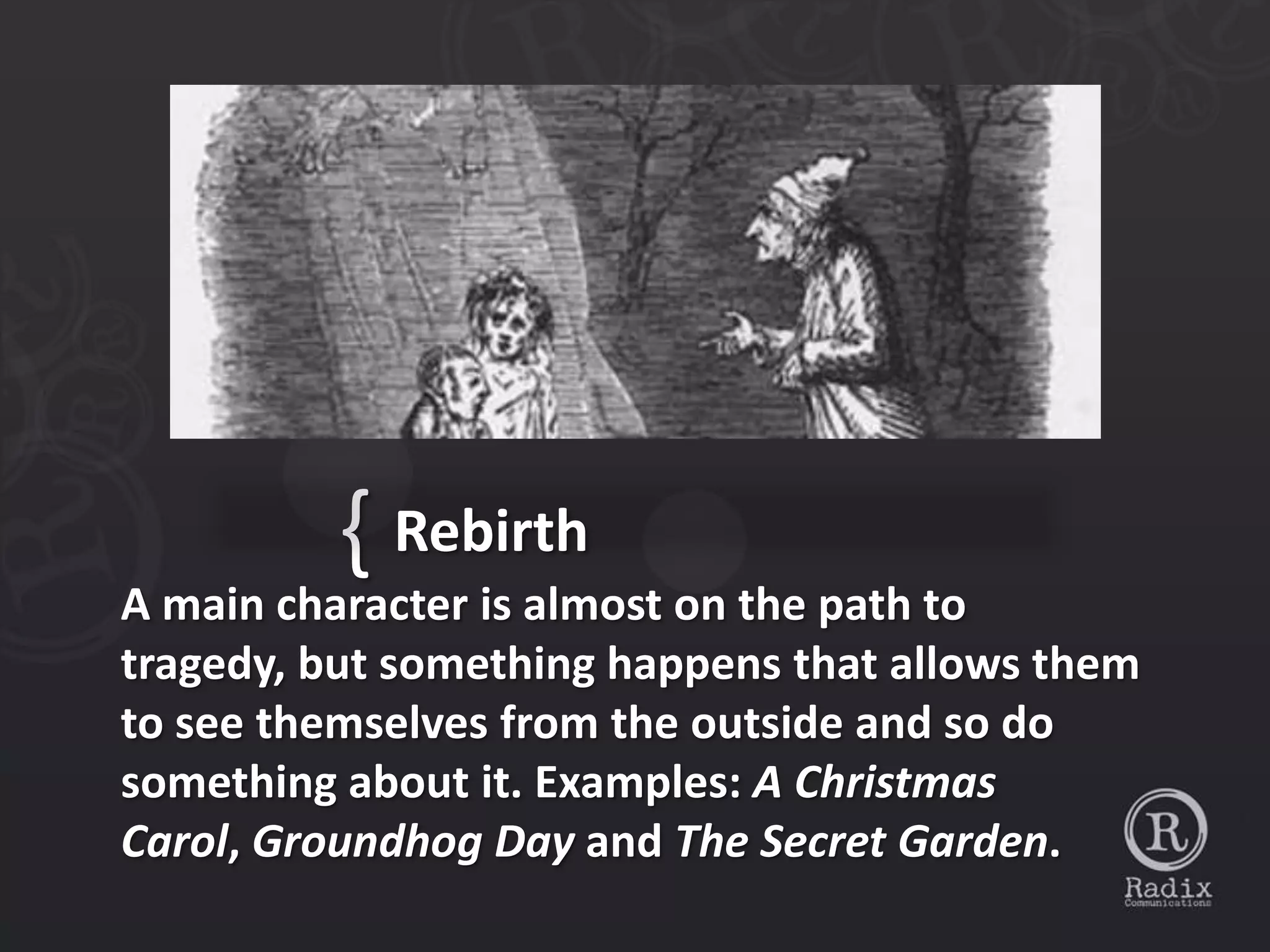 { Rebirth
A main character is almost on the path to
tragedy, but something happens that allows them
to see themselves from the outside and so do
something about it. Examples: A Christmas
Carol, Groundhog Day and The Secret Garden.
 
