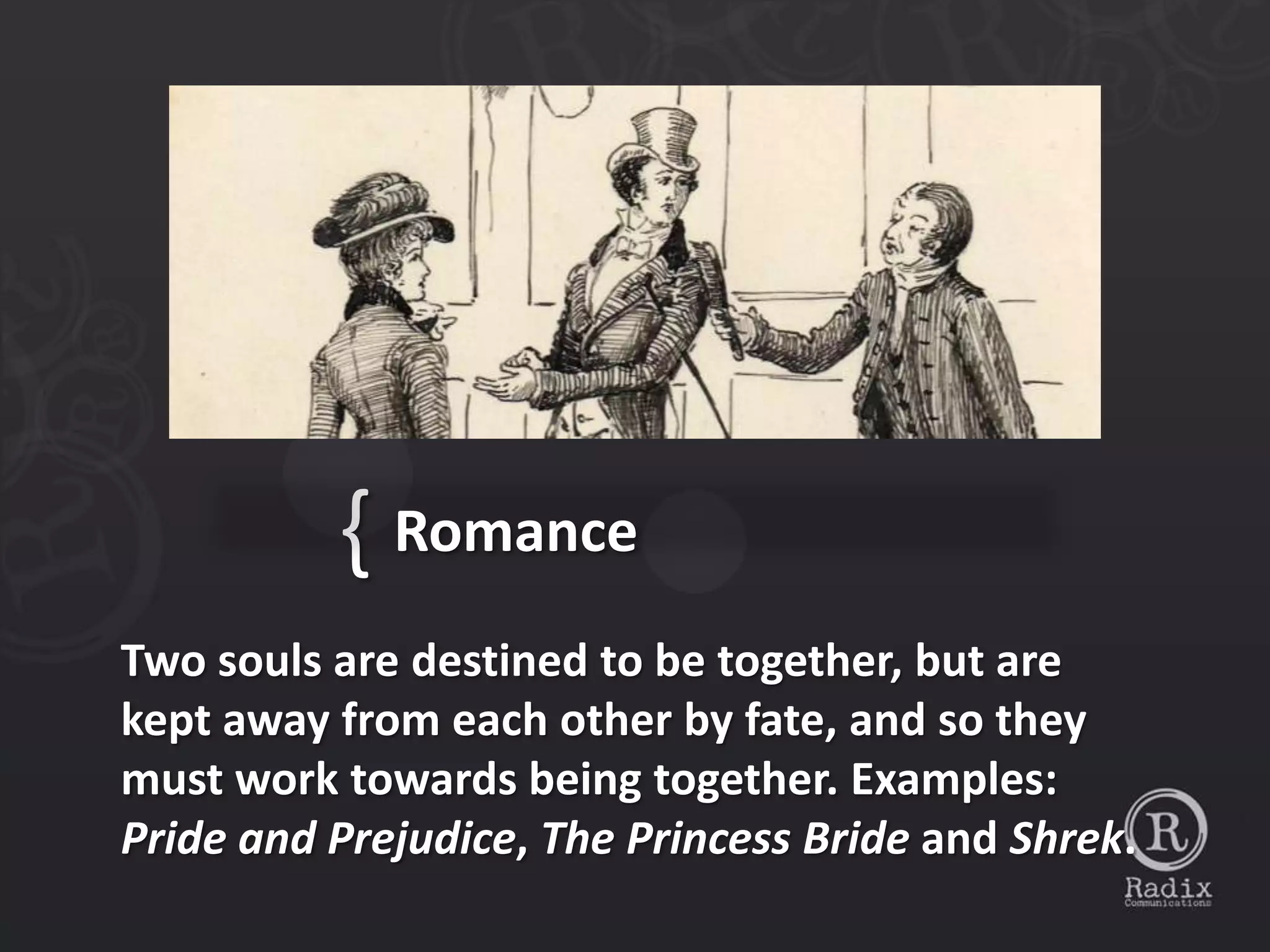 { Romance
Two souls are destined to be together, but are
kept away from each other by fate, and so they
must work towards being together. Examples:
Pride and Prejudice, The Princess Bride and Shrek.
 