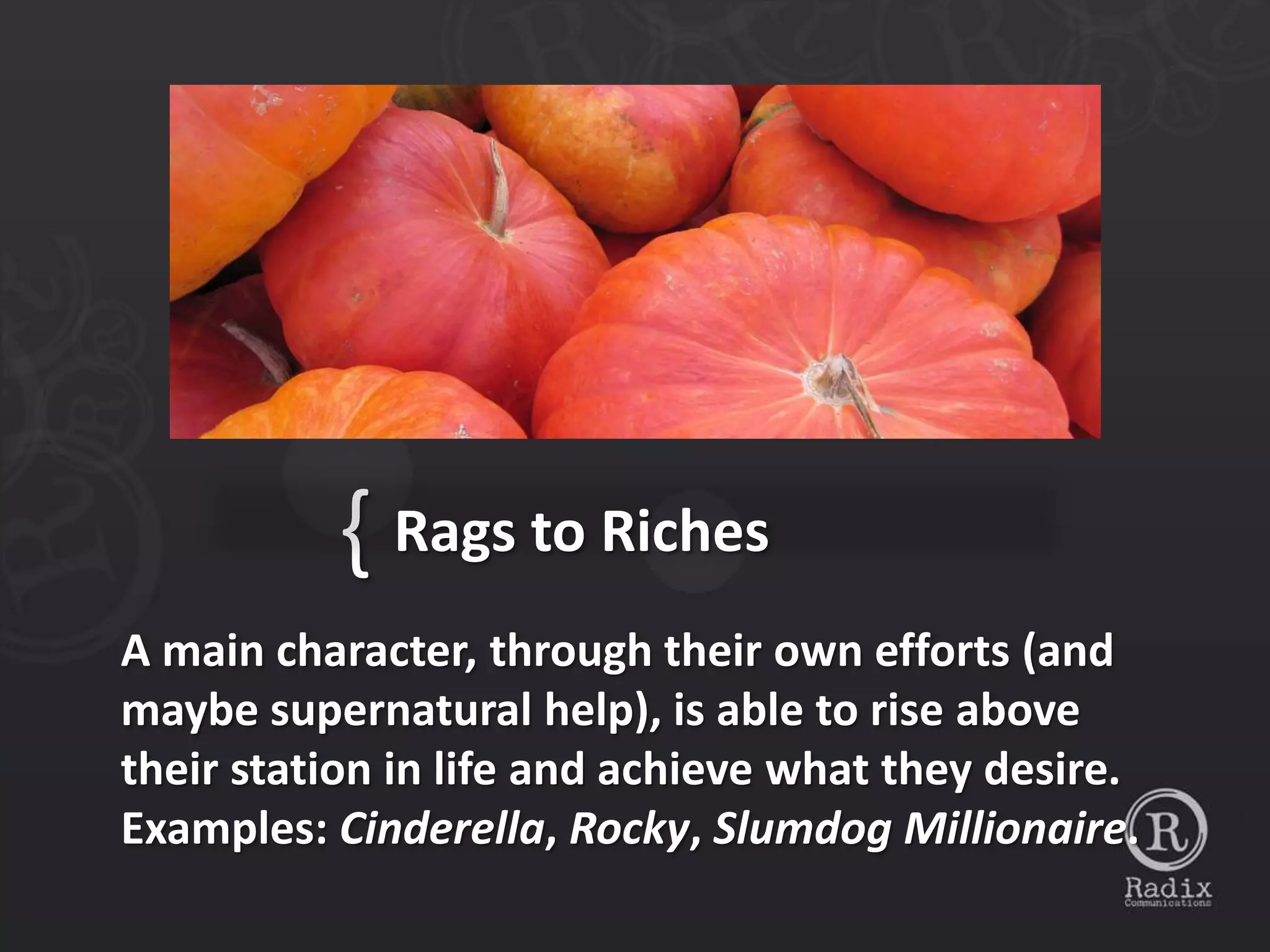 { Rags to Riches
A main character, through their own efforts (and
maybe supernatural help), is able to rise above
their station in life and achieve what they desire.
Examples: Cinderella, Rocky, Slumdog Millionaire.
 