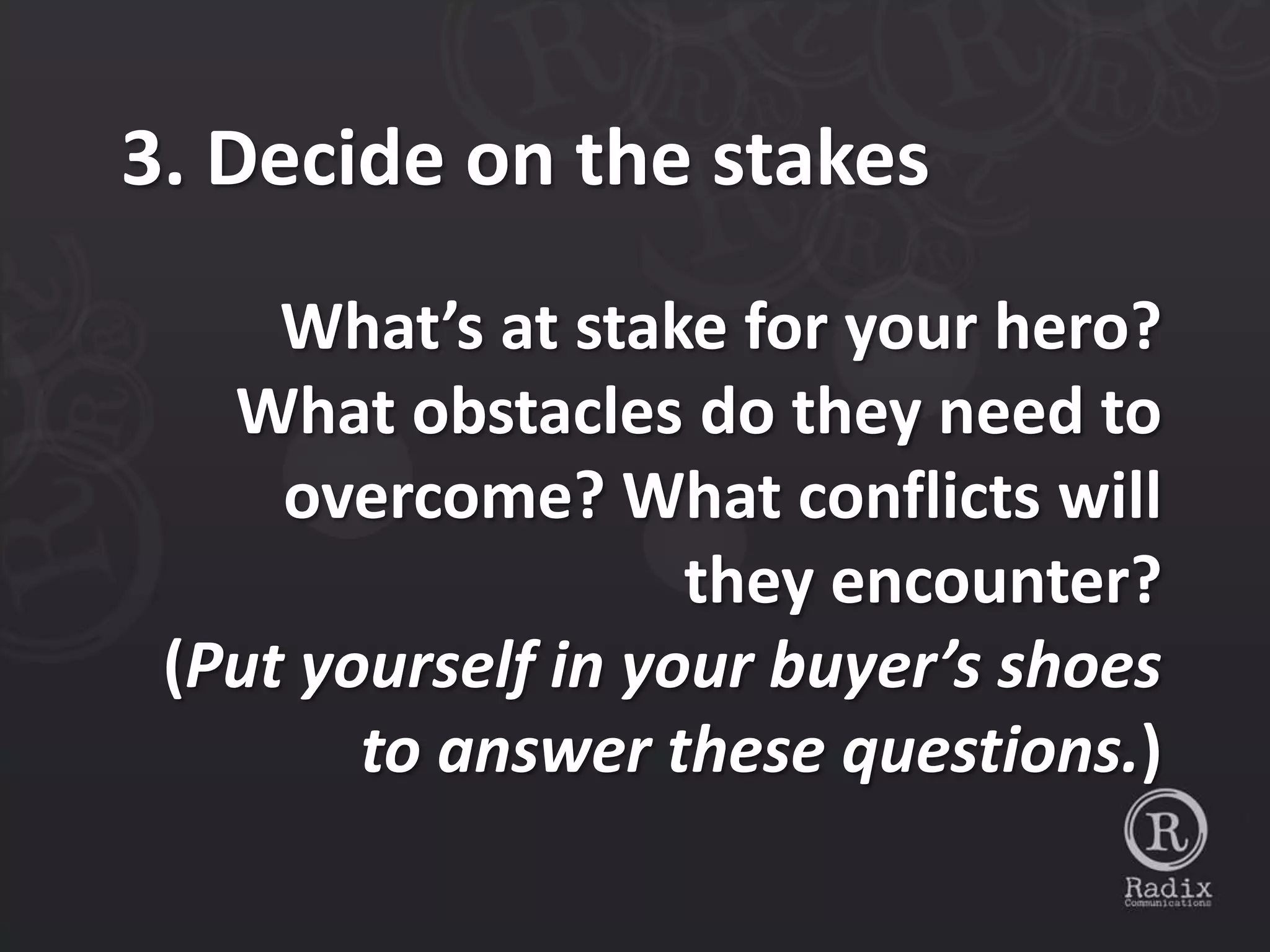 3. Decide on the stakes
     What’s at stake for your hero?
   What obstacles do they need to
     overcome? What conflicts will
                    they encounter?
 (Put yourself in your buyer’s shoes
        to answer these questions.)
 