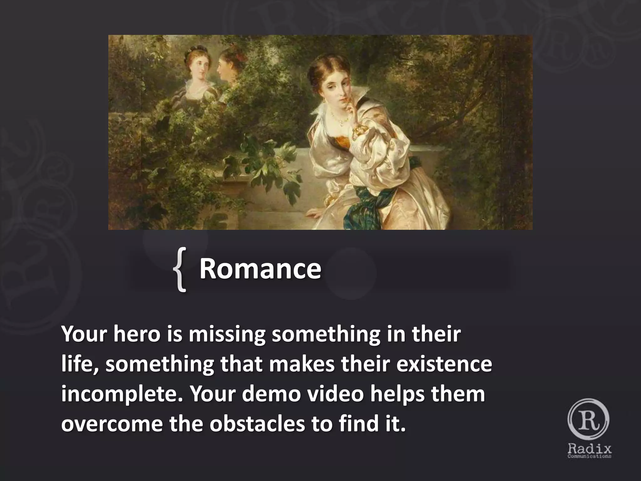 { Romance
Your hero is missing something in their
life, something that makes their existence
incomplete. Your demo video helps them
overcome the obstacles to find it.
 