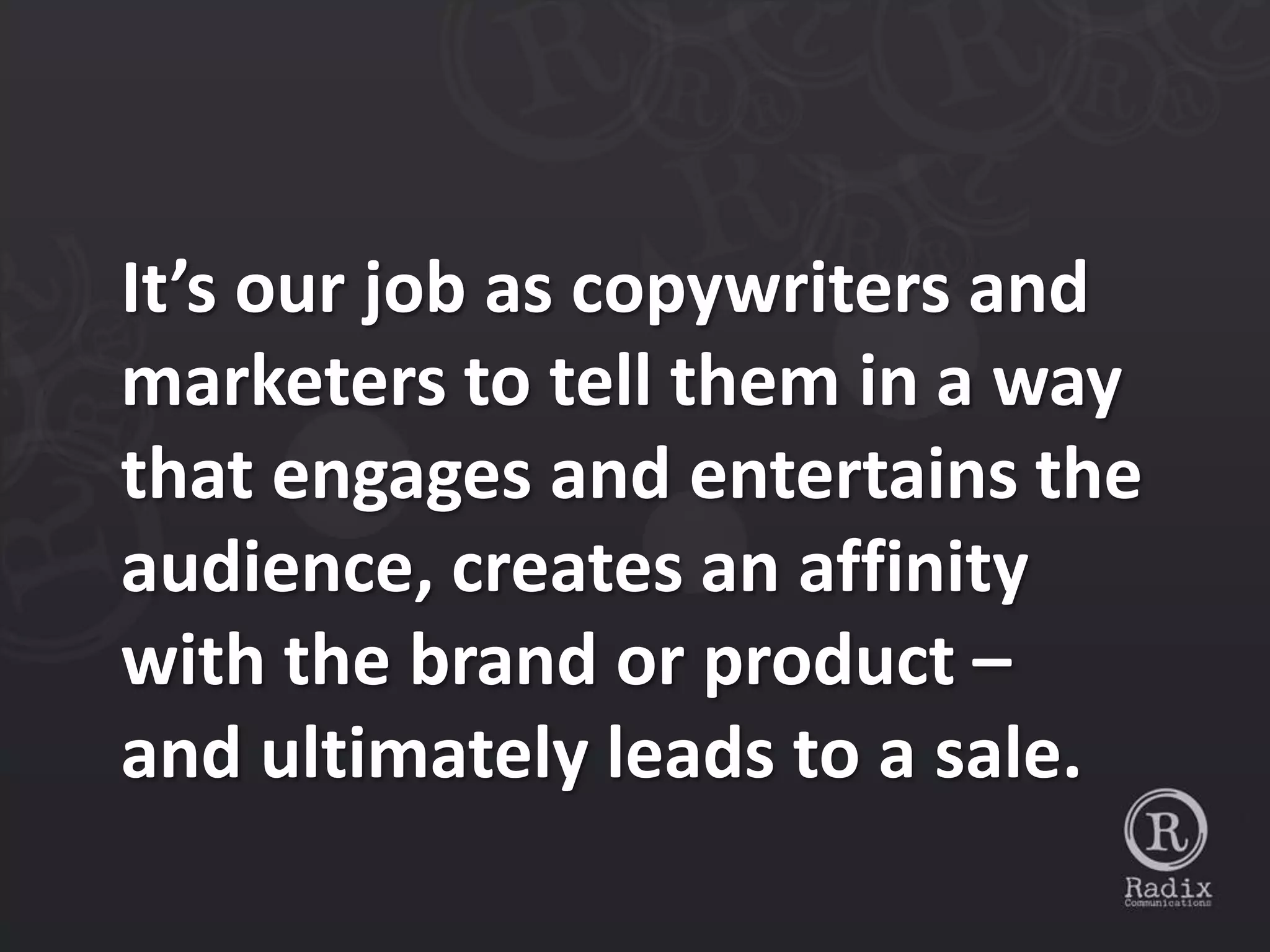 It’s our job as copywriters and
marketers to tell them in a way
that engages and entertains the
audience, creates an affinity
with the brand or product –
and ultimately leads to a sale.
 