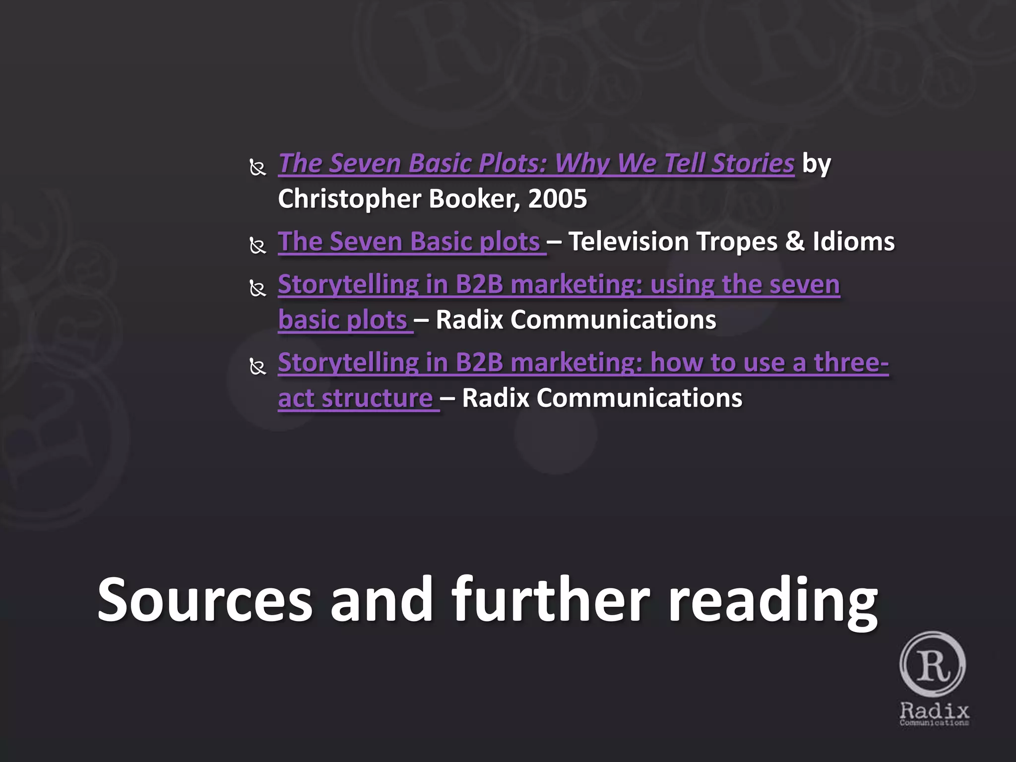    The Seven Basic Plots: Why We Tell Stories by
         Christopher Booker, 2005
        The Seven Basic plots – Television Tropes & Idioms
        Storytelling in B2B marketing: using the seven
         basic plots – Radix Communications
        Storytelling in B2B marketing: how to use a three-
         act structure – Radix Communications




Sources and further reading
 