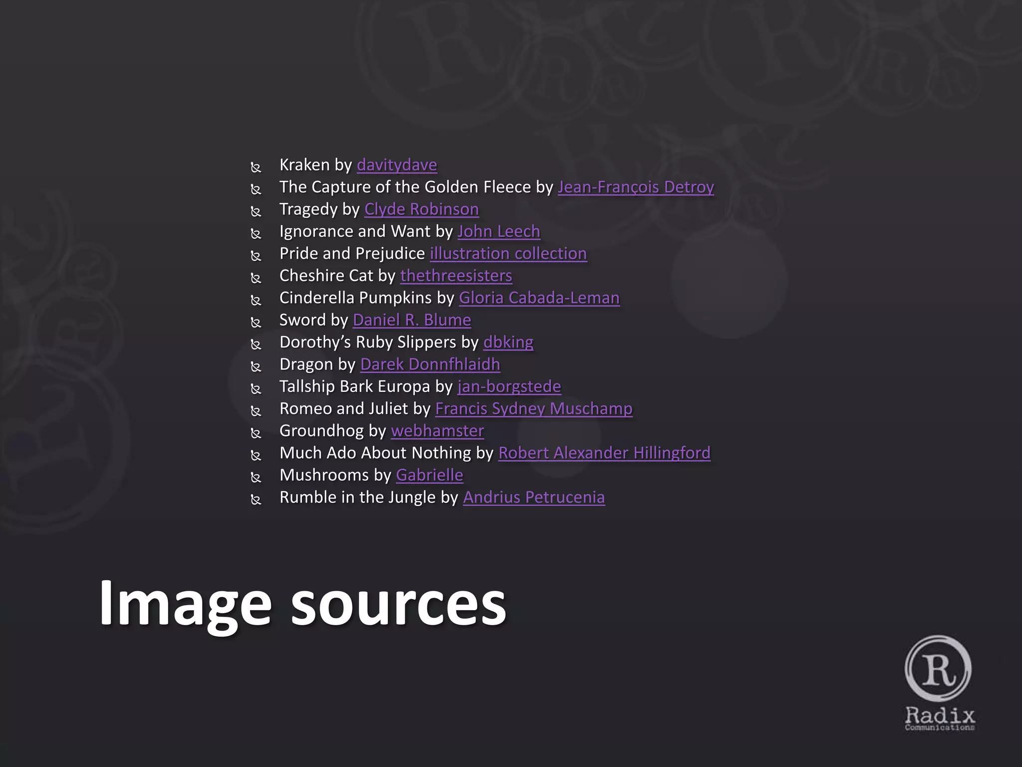    Kraken by davitydave
       The Capture of the Golden Fleece by Jean-François Detroy
       Tragedy by Clyde Robinson
       Ignorance and Want by John Leech
       Pride and Prejudice illustration collection
       Cheshire Cat by thethreesisters
       Cinderella Pumpkins by Gloria Cabada-Leman
       Sword by Daniel R. Blume
       Dorothy’s Ruby Slippers by dbking
       Dragon by Darek Donnfhlaidh
       Tallship Bark Europa by jan-borgstede
       Romeo and Juliet by Francis Sydney Muschamp
       Groundhog by webhamster
       Much Ado About Nothing by Robert Alexander Hillingford
       Mushrooms by Gabrielle
       Rumble in the Jungle by Andrius Petrucenia




Image sources
 