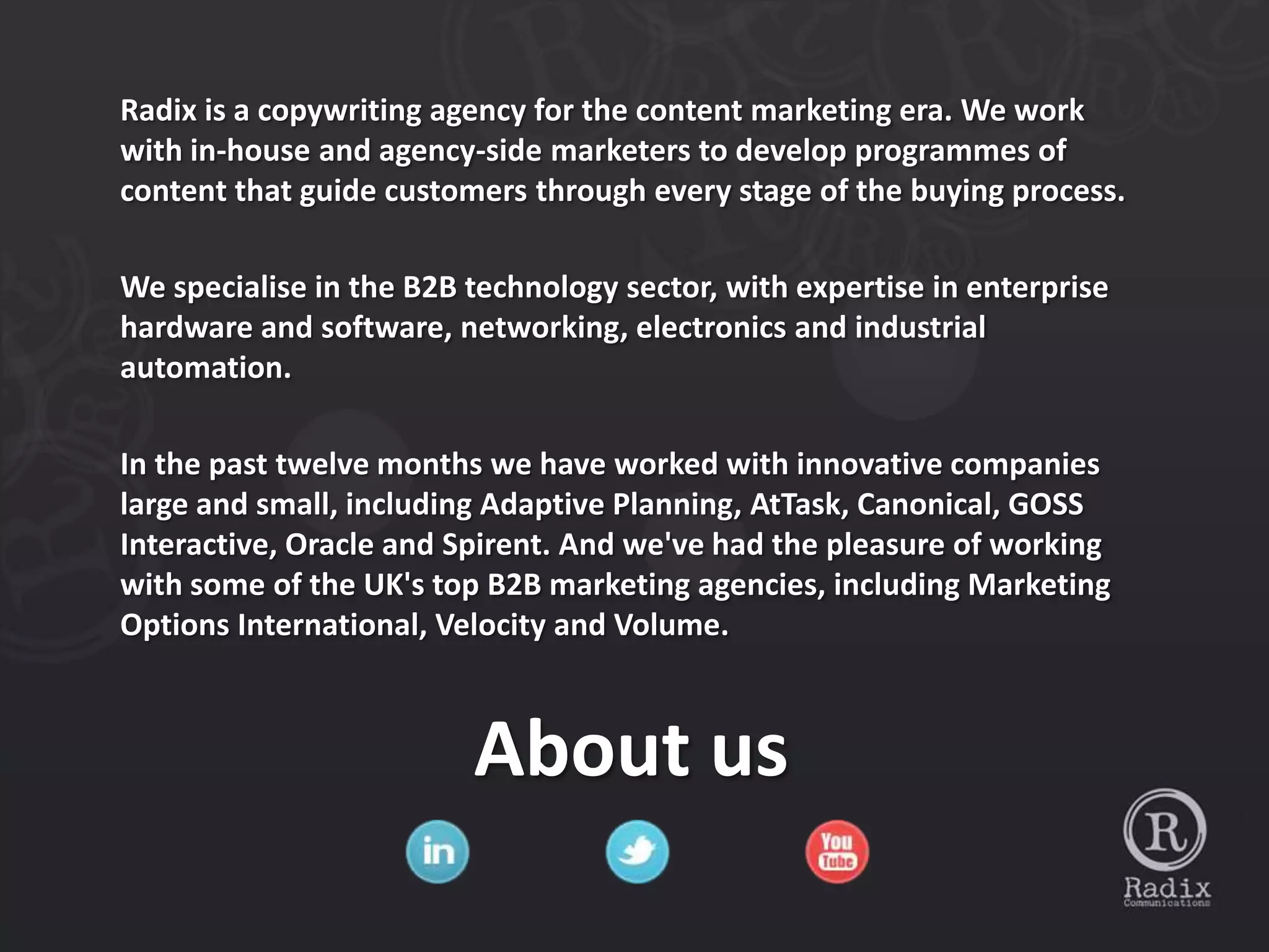 Radix is a copywriting agency for the content marketing era. We work
with in-house and agency-side marketers to develop programmes of
content that guide customers through every stage of the buying process.

We specialise in the B2B technology sector, with expertise in enterprise
hardware and software, networking, electronics and industrial
automation.

In the past twelve months we have worked with innovative companies
large and small, including Adaptive Planning, AtTask, Canonical, GOSS
Interactive, Oracle and Spirent. And we've had the pleasure of working
with some of the UK's top B2B marketing agencies, including Marketing
Options International, Velocity and Volume.



                         About us
 