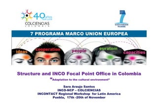 7 PROGRAMA MARCO UNION EUROPEA




Structure and INCO Focal Point Office in Colombia
             “Adaptation to the cultural environment”
                                         environment”

                     Sara Araujo Santos
                 INCO-NCP – COLCIENCIAS
        INCONTACT Regional Workshop for Latin America
               Puebla, 17th -20th of November
 
