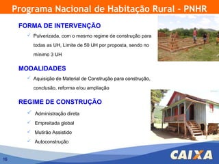Programa Nacional de Habitação Rural - PNHR
      FORMA DE INTERVENÇÃO
         Pulverizada, com o mesmo regime de construção para

          todas as UH, Limite de 50 UH por proposta, sendo no
          mínimo 3 UH

      MODALIDADES
         Aquisição de Material de Construção para construção,

          conclusão, reforma e/ou ampliação

      REGIME DE CONSTRUÇÃO
         Administração direta
         Empreitada global
         Mutirão Assistido
         Autoconstrução


16
 
