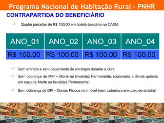 Programa Nacional de Habitação Rural - PNHR
     CONTRAPARTIDA DO BENEFICIÁRIO
          Quatro parcelas de R$ 100,00 em boleto bancário na CAIXA




       Sem entrada e sem pagamento de encargos durante a obra   3




       Sem cobrança de MIP – Morte ou Invalidez Permanente, (considera a dívida quitada
          em caso de Morte ou Invalidez Permanente)

       Sem cobrança de DFI – Danos Físicos no Imóvel (sem cobertura em caso de sinistro)




18
 