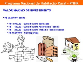 Programa Nacional de Habitação Rural - PNHR

     VALOR MÁXIMO DE INVESTIMENTO

     • R$ 20.600,00, sendo

        • R$10.000,00 – Subsídio para edificação
        • R$ 400,00 – Subsídio para Assistência Técnica
        • R$ 200,00 – Subsídio para Trabalho Técnico Social
        • R$ 10.000,00 – Contrapartida




19
 