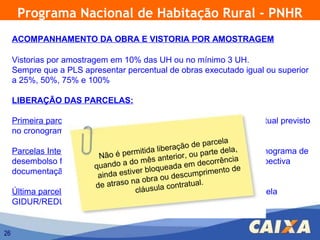 Programa Nacional de Habitação Rural - PNHR
     ACOMPANHAMENTO DA OBRA E VISTORIA POR AMOSTRAGEM

     Vistorias por amostragem em 10% das UH ou no mínimo 3 UH.
     Sempre que a PLS apresentar percentual de obras executado igual ou superior
     a 25%, 50%, 75% e 100%

     LIBERAÇÃO DAS PARCELAS:

     Primeira parcela: Liberada na contratação, de acordo com o percentual previsto
     no cronograma e adequação da documentação.
                                                             rcela
                                                   ção de pa
     Parcelas Intermediárias: Liberadas ida libera , ou parte dela,
                                      mitantecipadamente, conforme cronograma de
                            Não é per             rior
     desembolso físico-financeiro, a do mês ante àem decorrência da respectiva
                                   condicionadas apresentação
                           quando               ada
     documentação e vistoriainda estiver bloque scumprimento de
                            a
                              das obras.
                                              ou de
                           de atraso na obra             l.
                                               contratua
                                         usula liberada mediante ateste pela
     Última parcela: Não é antecipada, lá
                                      c sendo
     GIDUR/REDUR da conclusão das obras e do TTS


26
 