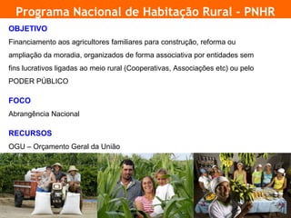 Programa Nacional de Habitação Rural - PNHR
    OBJETIVO
    Financiamento aos agricultores familiares para construção, reforma ou
    ampliação da moradia, organizados de forma associativa por entidades sem
    fins lucrativos ligadas ao meio rural (Cooperativas, Associações etc) ou pelo
    PODER PÚBLICO

    FOCO
    Abrangência Nacional

    RECURSOS
    OGU – Orçamento Geral da União




3
 
