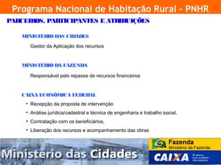 Programa Nacional de Habitação Rural - PNHR
    PARCEIROS, PARTICIPANTES E ATRIBUIÇÕES

        MINISTÉRIO DAS CIDADES
           Gestor da Aplicação dos recursos


        MINISTÉRIO DA FAZENDA

           Responsável pelo repasse de recursos financeiros


        CAIXA ECONÔMICA FEDERAL
         • Recepção da proposta de intervenção
         • Análise jurídica/cadastral e técnica de engenharia e trabalho social,
         • Contratação com os beneficiários,
         • Liberação dos recursos e acompanhamento das obras




4
 