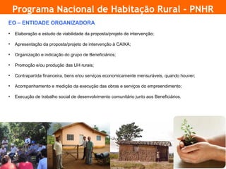 Programa Nacional de Habitação Rural - PNHR
    EO – ENTIDADE ORGANIZADORA
    •   Elaboração e estudo de viabilidade da proposta/projeto de intervenção;

    •   Apresentação da proposta/projeto de intervenção à CAIXA;

    •   Organização e indicação do grupo de Beneficiários;

    •   Promoção e/ou produção das UH rurais;

    •   Contrapartida financeira, bens e/ou serviços economicamente mensuráveis, quando houver;

    •   Acompanhamento e medição da execução das obras e serviços do empreendimento;

    •   Execução de trabalho social de desenvolvimento comunitário junto aos Beneficiários.




5
 
