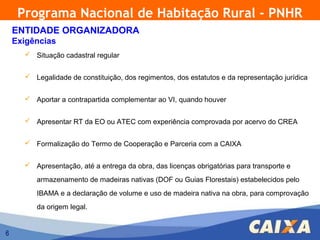 Programa Nacional de Habitação Rural - PNHR
    ENTIDADE ORGANIZADORA
    Exigências
       Situação cadastral regular


       Legalidade de constituição, dos regimentos, dos estatutos e da representação jurídica


       Aportar a contrapartida complementar ao VI, quando houver


       Apresentar RT da EO ou ATEC com experiência comprovada por acervo do CREA


       Formalização do Termo de Cooperação e Parceria com a CAIXA


       Apresentação, até a entrega da obra, das licenças obrigatórias para transporte e

         armazenamento de madeiras nativas (DOF ou Guias Florestais) estabelecidos pelo
         IBAMA e a declaração de volume e uso de madeira nativa na obra, para comprovação
         da origem legal.


6
 