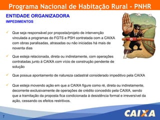 Programa Nacional de Habitação Rural - PNHR
    ENTIDADE ORGANIZADORA
    IMPEDIMENTOS


     Que seja responsável por proposta/projeto de intervenção
      vinculada a programas do FGTS e PSH contratada com a CAIXA
      com obras paralisadas, atrasadas ou não iniciadas há mais de
      noventa dias

     Que esteja relacionada, direta ou indiretamente, com operações
      contratadas junto à CAIXA com vício de construção pendente de
      solução

     Que possua apontamento de natureza cadastral considerado impeditivo pela CAIXA

     Que esteja movendo ação em que a CAIXA figure como ré, direta ou indiretamente,
      decorrente exclusivamente de operações de crédito concedido pela CAIXA, sendo
      que a tramitação da proposta fica condicionada à desistência formal e irreversível da
      ação, cessando os efeitos restritivos.



7
 