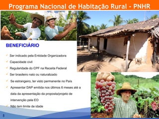 Programa Nacional de Habitação Rural - PNHR




    BENEFICIÁRIO

     Ser indicado pela Entidade Organizadora

     Capacidade civil

     Regularidade do CPF na Receita Federal

     Ser brasileiro nato ou naturalizado

     Se estrangeiro, ter visto permanente no País

     Apresentar DAP emitida nos últimos 6 meses até a

       data da apresentação da proposta/projeto de

       intervenção pela EO
     Não tem limite de idade


8
 