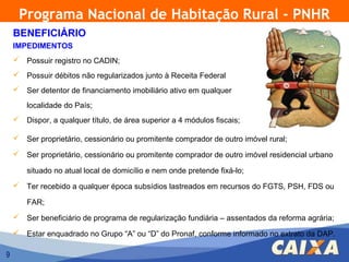 Programa Nacional de Habitação Rural - PNHR
    BENEFICIÁRIO
    IMPEDIMENTOS
     Possuir registro no CADIN;
     Possuir débitos não regularizados junto à Receita Federal
     Ser detentor de financiamento imobiliário ativo em qualquer

        localidade do País;
     Dispor, a qualquer título, de área superior a 4 módulos fiscais;

     Ser proprietário, cessionário ou promitente comprador de outro imóvel rural;

     Ser proprietário, cessionário ou promitente comprador de outro imóvel residencial urbano

        situado no atual local de domicílio e nem onde pretende fixá-lo;
     Ter recebido a qualquer época subsídios lastreados em recursos do FGTS, PSH, FDS ou

        FAR;
     Ser beneficiário de programa de regularização fundiária – assentados da reforma agrária;

     Estar enquadrado no Grupo “A” ou “D” do Pronaf, conforme informado no extrato da DAP.

9
 