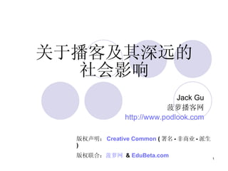 Jack Gu 菠萝播客网 http:// www.podlook.com 关于播客及其深远的社会影响 版权声明： Creative Common  ( 署名 - 非商业 - 派生 ) 版权联合： 菠萝网  &  EduBeta.com   