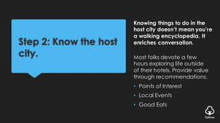 Step 2: Know the host
city.
Knowing things to do in the
host city doesn’t mean you’re
a walking encyclopedia. It
enriches conversation.
Most folks devote a few
hours exploring life outside
of their hotels. Provide value
through recommendations.
• Points of Interest
• Local Events
• Good Eats
 