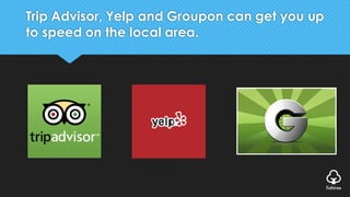 Trip Advisor, Yelp and Groupon can get you up
to speed on the local area.
 