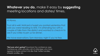Whatever you do, make it easy by suggesting
meeting locations and dates/ times.
*Not sure who’s going? Download the conference app.
Conferences often provide a list of attendees who have
agreed to share contact info like their Twitter handles,
LinkedIn profiles, etc.
Hi Alyssa,
Trust all is well. Noticed a tweet you posted yesterday that
said you were heading to ISTE. I’m attending too with a
couple of folks from the district and wanted to check-in to
see if you’d like to join us for dinner.
We have reservations 7pm Monday night if you’re free.
 