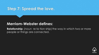 Step 7: Spread the love.
Merriam-Webster defines:
Relationship: (noun re·la·tion·ship) the way in which two or more
people or things are connected.
 
