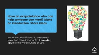 Have an acquaintance who can
help someone you meet? Make
an introduction. Share ideas.
Not only could this lead to a returned
favor but, more importantly, it provides
value to the world outside of you.
 