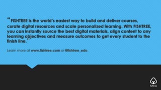 “FISHTREE is the world’s easiest way to build and deliver courses,
curate digital resources and scale personalized learning. With FISHTREE,
you can instantly source the best digital materials, align content to any
learning objectives and measure outcomes to get every student to the
finish line.
Learn more at www.fishtree.com or @fishtree_edu.
”
 