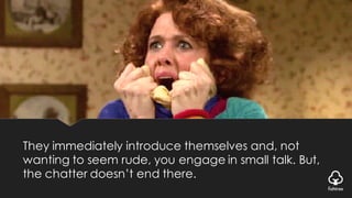 They immediately introduce themselves and, not
wanting to seem rude, you engage in small talk. But,
the chatter doesn’t end there.
 