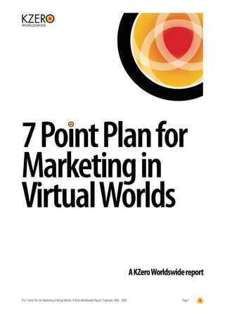 7 Point Plan for
Marketing in
Virtual Worlds
                                                                                                     A KZero Worldswide report

The 7 Point Plan for Marketing in Virtual Worlds: A KZero Worldswide Report. Copyright 2006 - 2009                    Page 1
 