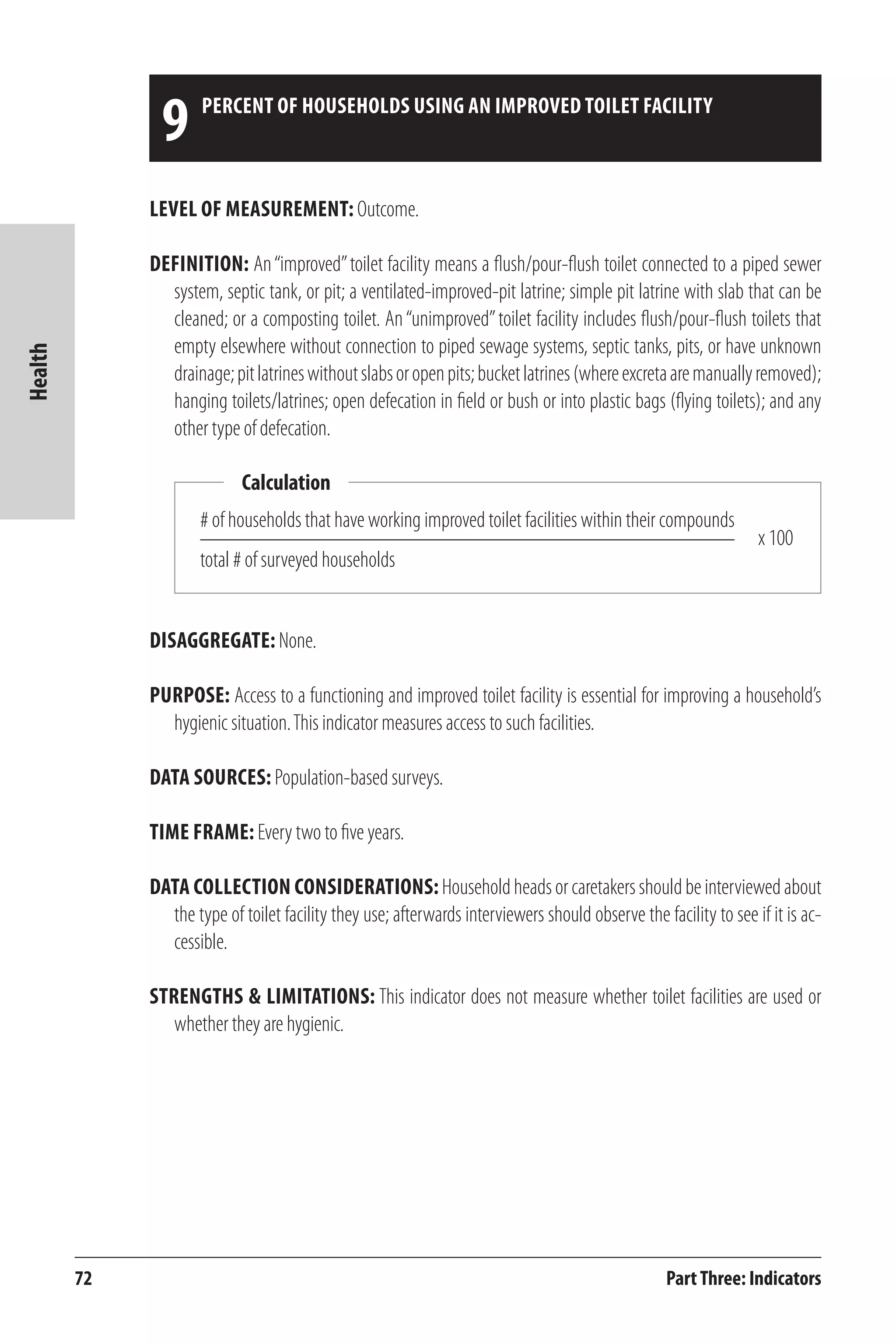 72 
Health 
9 percent of households using an improved toilet facility 
Level of Measurement: Outcome. 
Definition: An “improved” toilet facility means a flush/pour-flush toilet connected to a piped sewer 
system, septic tank, or pit; a ventilated-improved-pit latrine; simple pit latrine with slab that can be 
cleaned; or a composting toilet. An “unimproved” toilet facility includes flush/pour-flush toilets that 
empty elsewhere without connection to piped sewage systems, septic tanks, pits, or have unknown 
drainage; pit latrines without slabs or open pits; bucket latrines (where excreta are manually removed); 
hanging toilets/latrines; open defecation in field or bush or into plastic bags (flying toilets); and any 
other type of defecation. 
# of households that have working improved toilet facilities within their compounds 
total # of surveyed households 
Disaggregate: None. 
Purpose: Access to a functioning and improved toilet facility is essential for improving a household’s 
hygienic situation. This indicator measures access to such facilities. 
Data Sources: Population-based surveys. 
Time frame: Every two to five years. 
Data Collection Considerations: Household heads or caretakers should be interviewed about 
the type of toilet facility they use; afterwards interviewers should observe the facility to see if it is ac-cessible. 
Strengths & Limitations: This indicator does not measure whether toilet facilities are used or 
whether they are hygienic. 
Part Three: Indicators 
Calculation 
x 100 
 