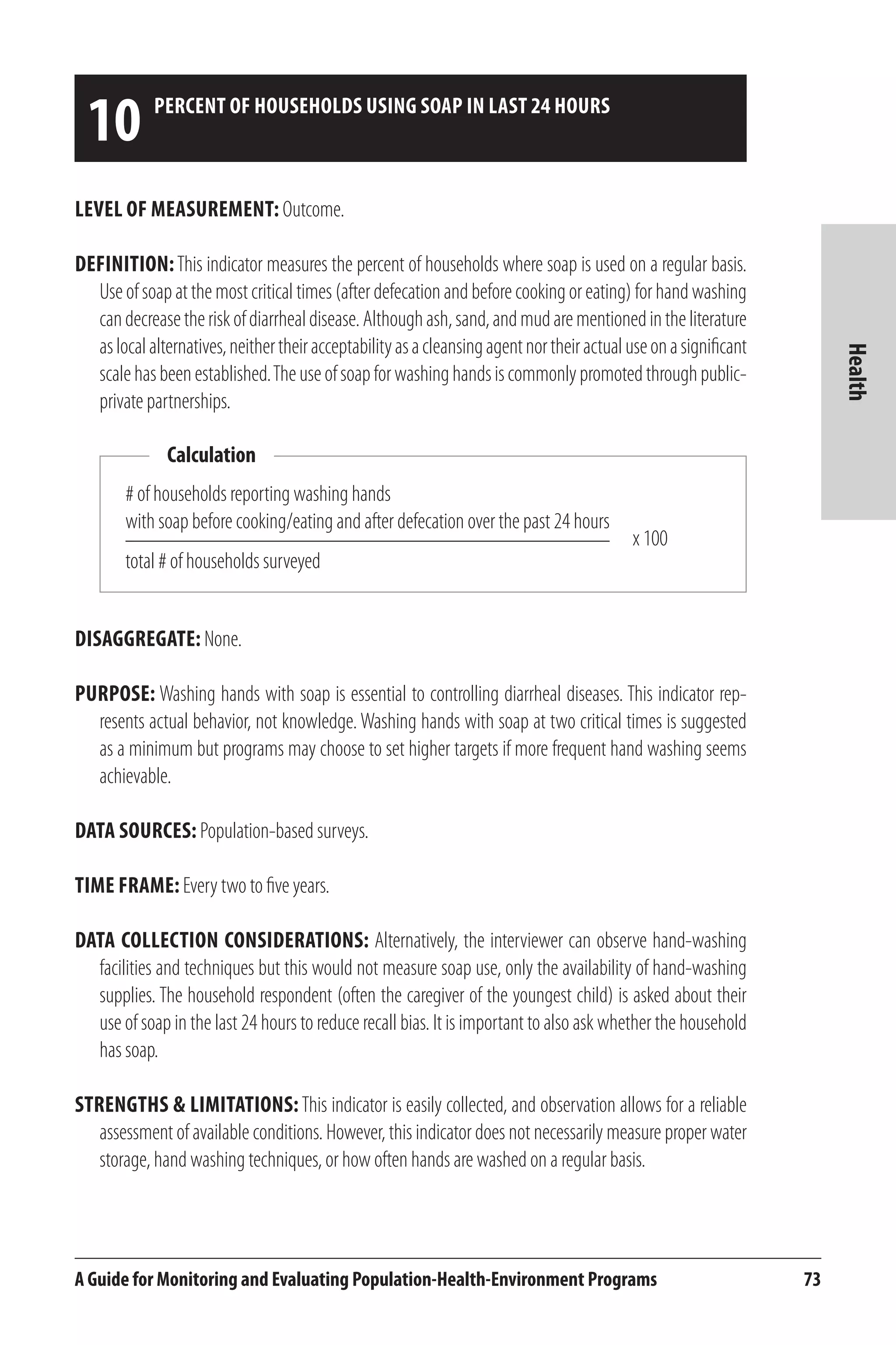 10 percent of households using soap in last 24 hours 
Calculation 
# of households reporting washing hands 
with soap before cooking/eating and after defecation over the past 24 hours 
total # of households surveyed 
x 100 
A Guide for Monitoring and Evaluating Population-Health-Environment Programs 73 
Health 
Level of Measurement: Outcome. 
Definition: This indicator measures the percent of households where soap is used on a regular basis. 
Use of soap at the most critical times (after defecation and before cooking or eating) for hand washing 
can decrease the risk of diarrheal disease. Although ash, sand, and mud are mentioned in the literature 
as local alternatives, neither their acceptability as a cleansing agent nor their actual use on a significant 
scale has been established. The use of soap for washing hands is commonly promoted through public-private 
partnerships. 
Disaggregate: None. 
Purpose: Washing hands with soap is essential to controlling diarrheal diseases. This indicator rep-resents 
actual behavior, not knowledge. Washing hands with soap at two critical times is suggested 
as a minimum but programs may choose to set higher targets if more frequent hand washing seems 
achievable. 
Data Sources: Population-based surveys. 
Time frame: Every two to five years. 
Data Collection Considerations: Alternatively, the interviewer can observe hand-washing 
facilities and techniques but this would not measure soap use, only the availability of hand-washing 
supplies. The household respondent (often the caregiver of the youngest child) is asked about their 
use of soap in the last 24 hours to reduce recall bias. It is important to also ask whether the household 
has soap. 
Strengths & Limitations: This indicator is easily collected, and observation allows for a reliable 
assessment of available conditions. However, this indicator does not necessarily measure proper water 
storage, hand washing techniques, or how often hands are washed on a regular basis. 
 