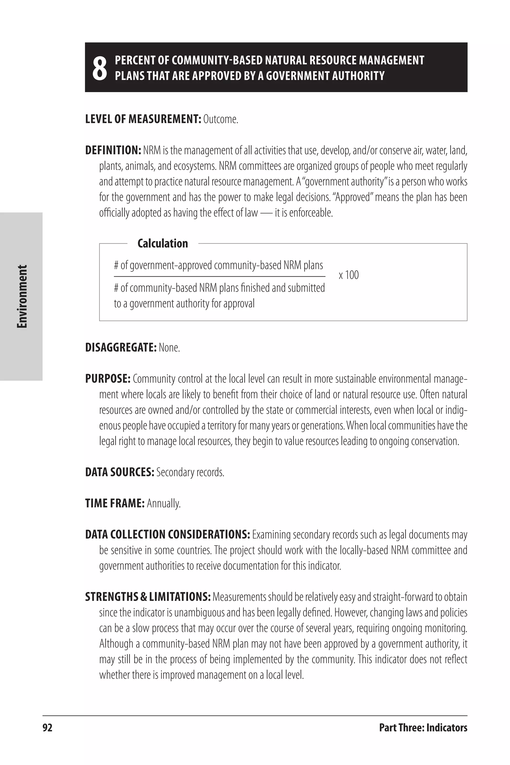 92 
Environment 
8 Percent of community-based natural resource management 
plans that are approved by a government authority 
Level of Measurement: Outcome. 
Definition: NRM is the management of all activities that use, develop, and/or conserve air, water, land, 
plants, animals, and ecosystems. NRM committees are organized groups of people who meet regularly 
and attempt to practice natural resource management. A “government authority” is a person who works 
for the government and has the power to make legal decisions. “Approved” means the plan has been 
officially adopted as having the effect of law — it is enforceable. 
Calculation 
Disaggregate: None. 
Purpose: Community control at the local level can result in more sustainable environmental manage-ment 
where locals are likely to benefit from their choice of land or natural resource use. Often natural 
resources are owned and/or controlled by the state or commercial interests, even when local or indig-enous 
people have occupied a territory for many years or generations. When local communities have the 
legal right to manage local resources, they begin to value resources leading to ongoing conservation. 
Data Sources: Secondary records. 
Time frame: Annually. 
Data Collection Considerations: Examining secondary records such as legal documents may 
be sensitive in some countries. The project should work with the locally-based NRM committee and 
government authorities to receive documentation for this indicator. 
Strengths & Limitations: Measurements should be relatively easy and straight-forward to obtain 
since the indicator is unambiguous and has been legally defined. However, changing laws and policies 
can be a slow process that may occur over the course of several years, requiring ongoing monitoring. 
Although a community-based NRM plan may not have been approved by a government authority, it 
may still be in the process of being implemented by the community. This indicator does not reflect 
whether there is improved management on a local level. 
Part Three: Indicators 
# of government-approved community-based NRM plans 
# of community-based NRM plans finished and submitted 
to a government authority for approval 
x 100 
 