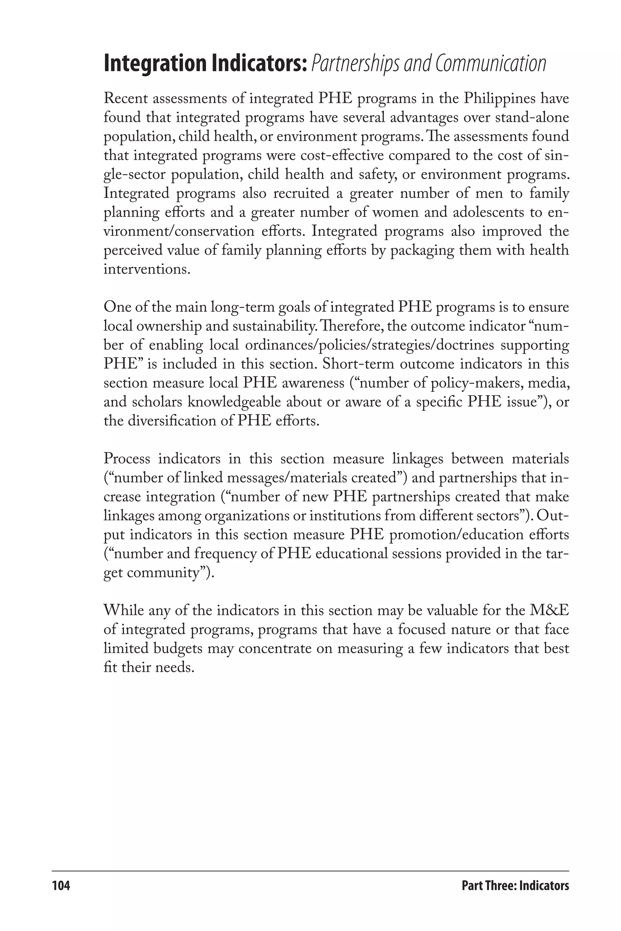 Integration Indicators: Partnerships and Communication 
Recent assessments of integrated PHE programs in the Philippines have 
found that integrated programs have several advantages over stand-alone 
population, child health, or environment programs. The assessments found 
that integrated programs were cost-effective compared to the cost of sin-gle- 
sector population, child health and safety, or environment programs. 
Integrated programs also recruited a greater number of men to family 
planning efforts and a greater number of women and adolescents to en-vironment/ 
conservation efforts. Integrated programs also improved the 
perceived value of family planning efforts by packaging them with health 
interventions. 
One of the main long-term goals of integrated PHE programs is to ensure 
local ownership and sustainability. Therefore, the outcome indicator “num-ber 
of enabling local ordinances/policies/strategies/doctrines supporting 
PHE” is included in this section. Short-term outcome indicators in this 
section measure local PHE awareness (“number of policy-makers, media, 
and scholars knowledgeable about or aware of a specific PHE issue”), or 
the diversification of PHE efforts. 
Process indicators in this section measure linkages between materials 
(“number of linked messages/materials created”) and partnerships that in-crease 
integration (“number of new PHE partnerships created that make 
linkages among organizations or institutions from different sectors”). Out-put 
indicators in this section measure PHE promotion/education efforts 
(“number and frequency of PHE educational sessions provided in the tar-get 
community”). 
While any of the indicators in this section may be valuable for the M&E 
of integrated programs, programs that have a focused nature or that face 
limited budgets may concentrate on measuring a few indicators that best 
fit their needs. 
104 Part Three: Indicators 
 