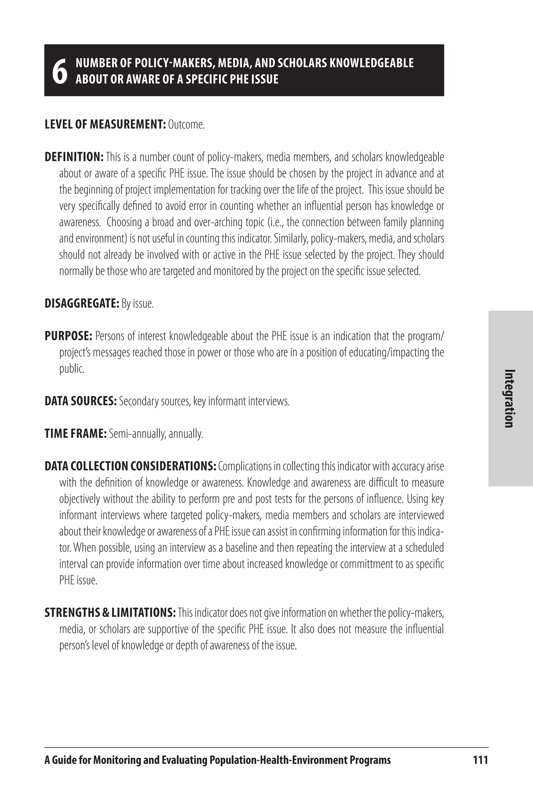 6 Number of policy-makers, media, and scholars knowledgeable 
about or aware of a specific PHE issue 
A Guide for Monitoring and Evaluating Population-Health-Environment Programs 111 
Integration 
Level of Measurement: Outcome. 
Definition: This is a number count of policy-makers, media members, and scholars knowledgeable 
about or aware of a specific PHE issue. The issue should be chosen by the project in advance and at 
the beginning of project implementation for tracking over the life of the project. This issue should be 
very specifically defined to avoid error in counting whether an influential person has knowledge or 
awareness. Choosing a broad and over-arching topic (i.e., the connection between family planning 
and environment) is not useful in counting this indicator. Similarly, policy-makers, media, and scholars 
should not already be involved with or active in the PHE issue selected by the project. They should 
normally be those who are targeted and monitored by the project on the specific issue selected. 
Disaggregate: By issue. 
Purpose: Persons of interest knowledgeable about the PHE issue is an indication that the program/ 
project’s messages reached those in power or those who are in a position of educating/impacting the 
public. 
Data Sources: Secondary sources, key informant interviews. 
Time frame: Semi-annually, annually. 
Data Collection Considerations: Complications in collecting this indicator with accuracy arise 
with the definition of knowledge or awareness. Knowledge and awareness are difficult to measure 
objectively without the ability to perform pre and post tests for the persons of influence. Using key 
informant interviews where targeted policy-makers, media members and scholars are interviewed 
about their knowledge or awareness of a PHE issue can assist in confirming information for this indica-tor. 
When possible, using an interview as a baseline and then repeating the interview at a scheduled 
interval can provide information over time about increased knowledge or committment to as specific 
PHE issue. 
Strengths & Limitations: This indicator does not give information on whether the policy-makers, 
media, or scholars are supportive of the specific PHE issue. It also does not measure the influential 
person’s level of knowledge or depth of awareness of the issue. 
 
