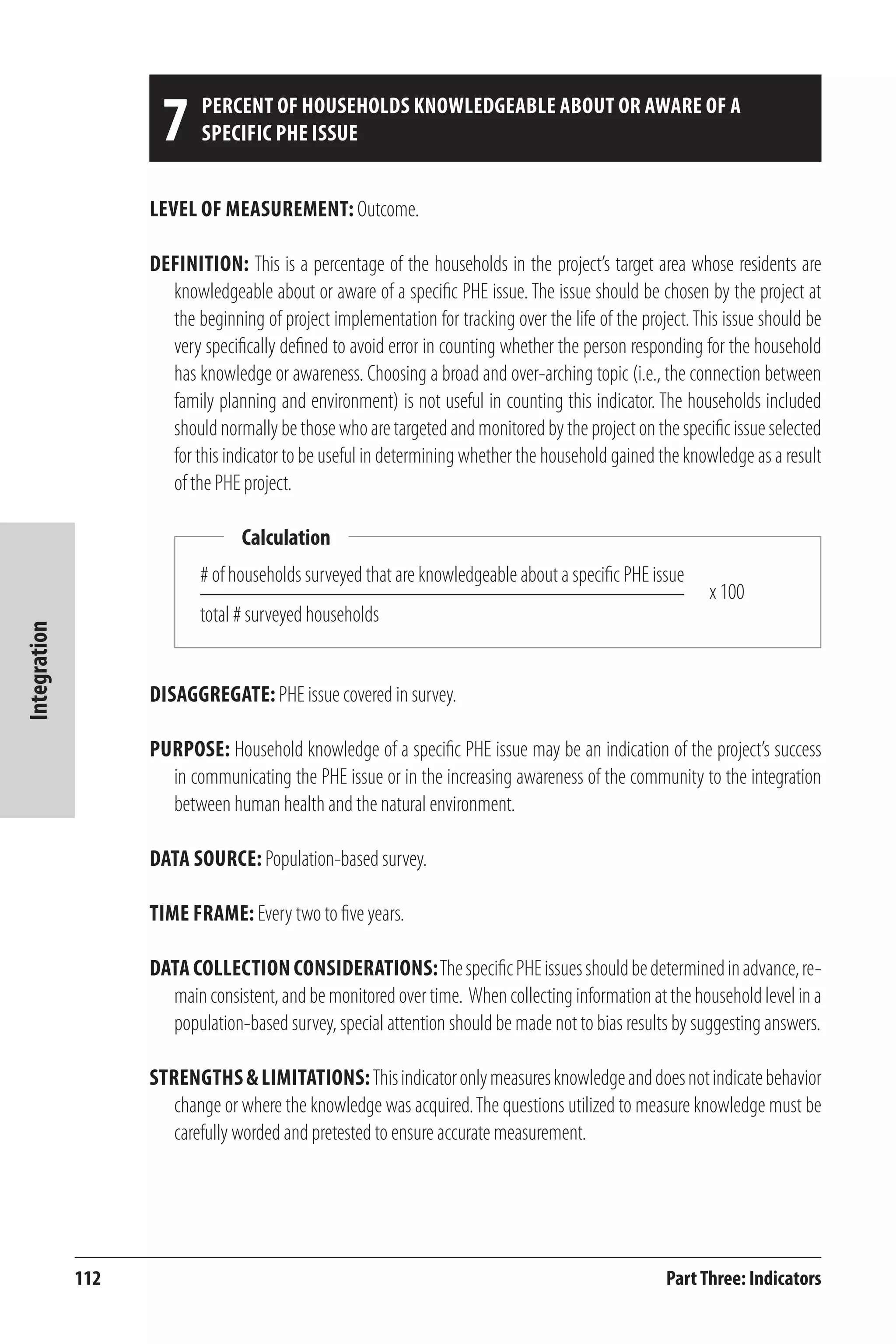 112 
Integration 
7 Percent of households knowledgeable about or aware of a 
Level of Measurement: Outcome. 
Definition: This is a percentage of the households in the project’s target area whose residents are 
knowledgeable about or aware of a specific PHE issue. The issue should be chosen by the project at 
the beginning of project implementation for tracking over the life of the project. This issue should be 
very specifically defined to avoid error in counting whether the person responding for the household 
has knowledge or awareness. Choosing a broad and over-arching topic (i.e., the connection between 
family planning and environment) is not useful in counting this indicator. The households included 
should normally be those who are targeted and monitored by the project on the specific issue selected 
for this indicator to be useful in determining whether the household gained the knowledge as a result 
of the PHE project. 
Calculation 
# of households surveyed that are knowledgeable about a specific PHE issue 
total # surveyed households 
x 100 
Part Three: Indicators 
specific PHE issue 
Disaggregate: PHE issue covered in survey. 
Purpose: Household knowledge of a specific PHE issue may be an indication of the project’s success 
in communicating the PHE issue or in the increasing awareness of the community to the integration 
between human health and the natural environment. 
Data Source: Population-based survey. 
Time frame: Every two to five years. 
Data Collection Considerations: The specific PHE issues should be determined in advance, re-main 
consistent, and be monitored over time. When collecting information at the household level in a 
population-based survey, special attention should be made not to bias results by suggesting answers. 
Strengths & Limitations: This indicator only measures knowledge and does not indicate behavior 
change or where the knowledge was acquired. The questions utilized to measure knowledge must be 
carefully worded and pretested to ensure accurate measurement. 
