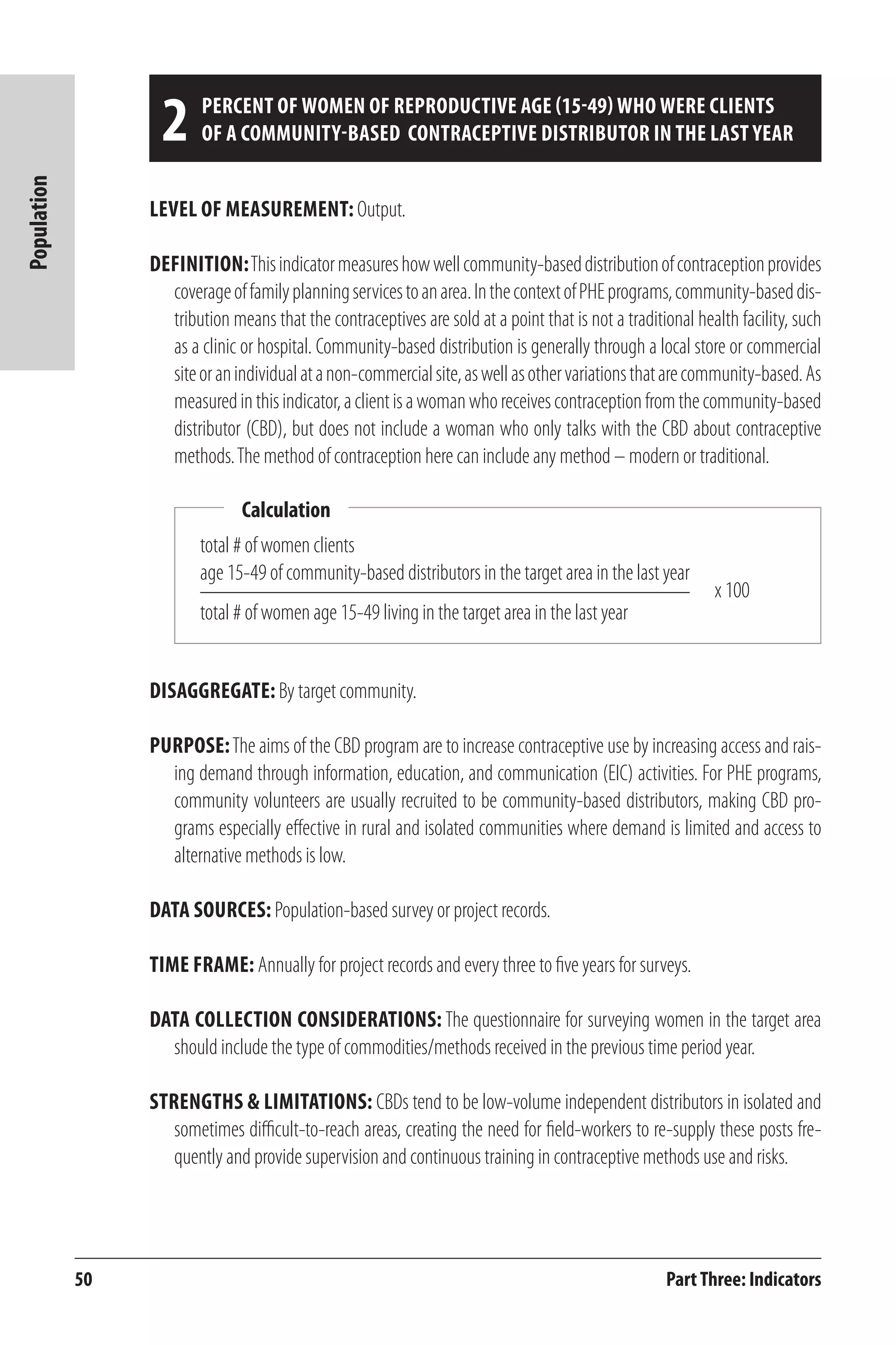 50 
Population 
2 percent of women of reproductive age (15-49) who were clients 
of a community-based contraceptive distributor in the last year 
Level of Measurement: Output. 
Definition: This indicator measures how well community-based distribution of contraception provides 
coverage of family planning services to an area. In the context of PHE programs, community-based dis-tribution 
means that the contraceptives are sold at a point that is not a traditional health facility, such 
as a clinic or hospital. Community-based distribution is generally through a local store or commercial 
site or an individual at a non-commercial site, as well as other variations that are community-based. As 
measured in this indicator, a client is a woman who receives contraception from the community-based 
distributor (CBD), but does not include a woman who only talks with the CBD about contraceptive 
methods. The method of contraception here can include any method – modern or traditional. 
total # of women clients 
age 15-49 of community-based distributors in the target area in the last year 
total # of women age 15-49 living in the target area in the last year 
Disaggregate: By target community. 
Purpose: The aims of the CBD program are to increase contraceptive use by increasing access and rais-ing 
demand through information, education, and communication (EIC) activities. For PHE programs, 
community volunteers are usually recruited to be community-based distributors, making CBD pro-grams 
especially effective in rural and isolated communities where demand is limited and access to 
alternative methods is low. 
Data Sources: Population-based survey or project records. 
Time frame: Annually for project records and every three to five years for surveys. 
Data Collection Considerations: The questionnaire for surveying women in the target area 
should include the type of commodities/methods received in the previous time period year. 
Strengths & Limitations: CBDs tend to be low-volume independent distributors in isolated and 
sometimes difficult-to-reach areas, creating the need for field-workers to re-supply these posts fre-quently 
and provide supervision and continuous training in contraceptive methods use and risks. 
Part Three: Indicators 
Calculation 
x 100 
 