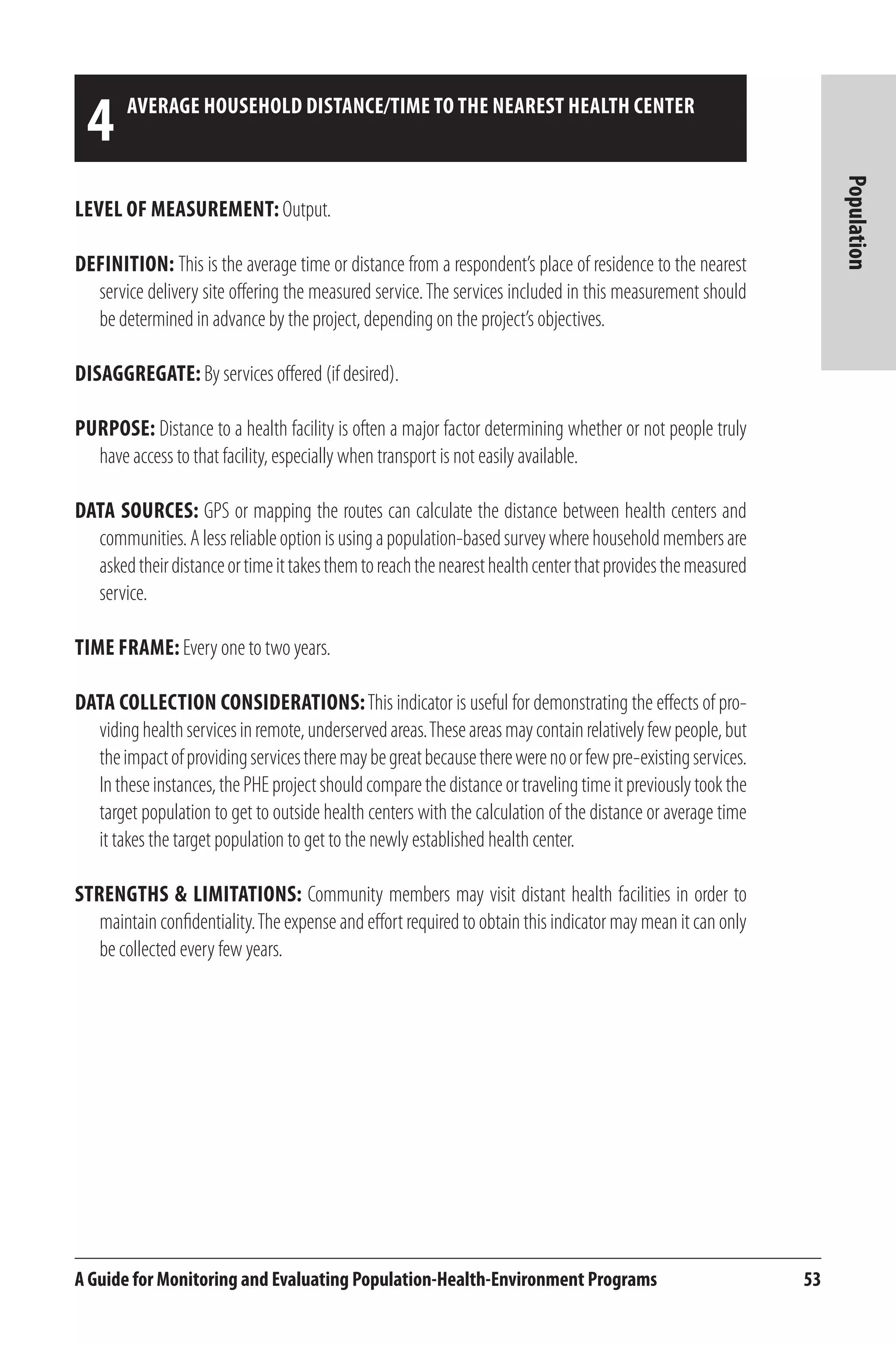 4 aVERAGE HOUSEHOLD DISTANCE/TIME TO THE NEAREST HEALTH CENTER 
A Guide for Monitoring and Evaluating Population-Health-Environment Programs 53 
Population 
Level of Measurement: Output. 
Definition: This is the average time or distance from a respondent’s place of residence to the nearest 
service delivery site offering the measured service. The services included in this measurement should 
be determined in advance by the project, depending on the project’s objectives. 
Disaggregate: By services offered (if desired). 
Purpose: Distance to a health facility is often a major factor determining whether or not people truly 
have access to that facility, especially when transport is not easily available. 
Data Sources: GPS or mapping the routes can calculate the distance between health centers and 
communities. A less reliable option is using a population-based survey where household members are 
asked their distance or time it takes them to reach the nearest health center that provides the measured 
service. 
Time frame: Every one to two years. 
Data Collection Considerations: This indicator is useful for demonstrating the effects of pro-viding 
health services in remote, underserved areas. These areas may contain relatively few people, but 
the impact of providing services there may be great because there were no or few pre-existing services. 
In these instances, the PHE project should compare the distance or traveling time it previously took the 
target population to get to outside health centers with the calculation of the distance or average time 
it takes the target population to get to the newly established health center. 
Strengths & Limitations: Community members may visit distant health facilities in order to 
maintain confidentiality. The expense and effort required to obtain this indicator may mean it can only 
be collected every few years. 
 