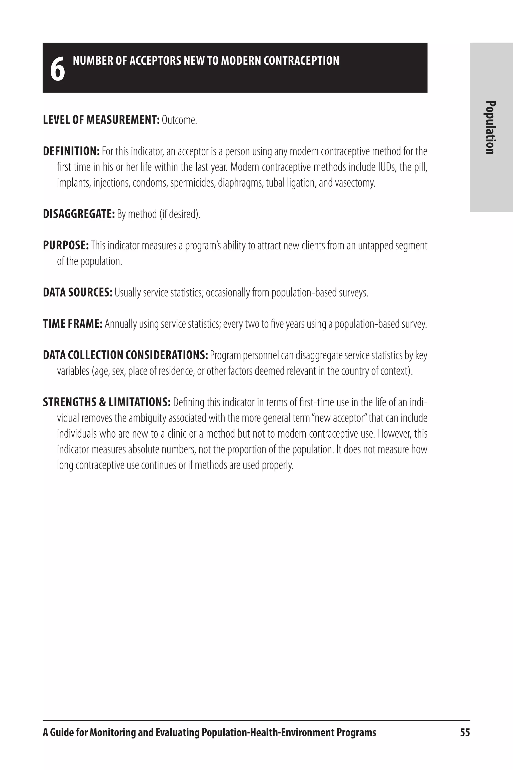 6 number of acceptors new to modern contraception 
A Guide for Monitoring and Evaluating Population-Health-Environment Programs 55 
Population 
Level of Measurement: Outcome. 
Definition: For this indicator, an acceptor is a person using any modern contraceptive method for the 
first time in his or her life within the last year. Modern contraceptive methods include IUDs, the pill, 
implants, injections, condoms, spermicides, diaphragms, tubal ligation, and vasectomy. 
Disaggregate: By method (if desired). 
Purpose: This indicator measures a program’s ability to attract new clients from an untapped segment 
of the population. 
Data Sources: Usually service statistics; occasionally from population-based surveys. 
Time frame: Annually using service statistics; every two to five years using a population-based survey. 
Data Collection Considerations: Program personnel can disaggregate service statistics by key 
variables (age, sex, place of residence, or other factors deemed relevant in the country of context). 
Strengths & Limitations: Defining this indicator in terms of first-time use in the life of an indi-vidual 
removes the ambiguity associated with the more general term “new acceptor” that can include 
individuals who are new to a clinic or a method but not to modern contraceptive use. However, this 
indicator measures absolute numbers, not the proportion of the population. It does not measure how 
long contraceptive use continues or if methods are used properly. 
 