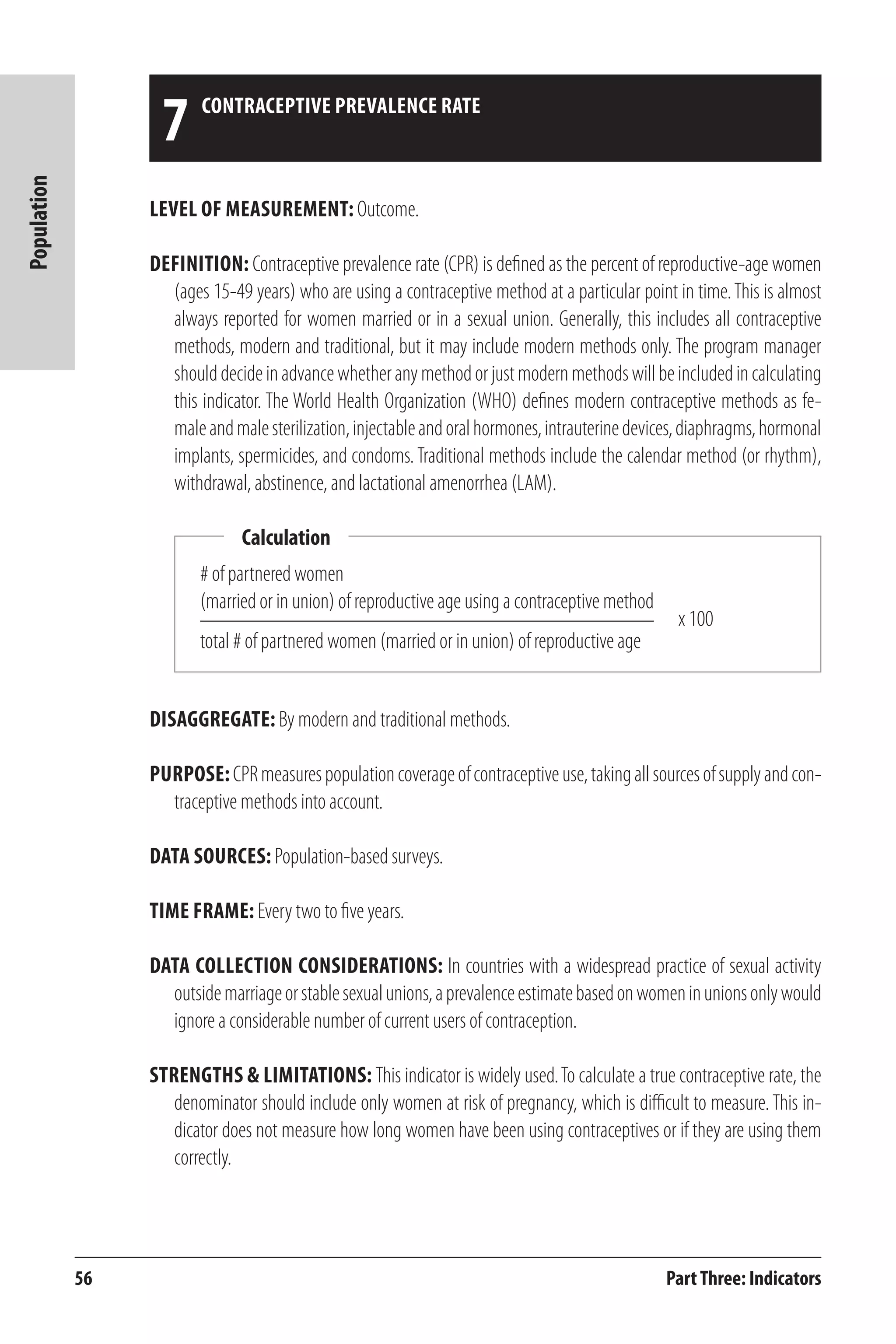 56 
Population 
Level of Measurement: Outcome. 
Definition: Contraceptive prevalence rate (CPR) is defined as the percent of reproductive-age women 
(ages 15-49 years) who are using a contraceptive method at a particular point in time. This is almost 
always reported for women married or in a sexual union. Generally, this includes all contraceptive 
methods, modern and traditional, but it may include modern methods only. The program manager 
should decide in advance whether any method or just modern methods will be included in calculating 
this indicator. The World Health Organization (WHO) defines modern contraceptive methods as fe-male 
and male sterilization, injectable and oral hormones, intrauterine devices, diaphragms, hormonal 
implants, spermicides, and condoms. Traditional methods include the calendar method (or rhythm), 
withdrawal, abstinence, and lactational amenorrhea (LAM). 
Part Three: Indicators 
7 contraceptive prevalence rate 
# of partnered women 
(married or in union) of reproductive age using a contraceptive method 
total # of partnered women (married or in union) of reproductive age 
Disaggregate: By modern and traditional methods. 
Purpose: CPR measures population coverage of contraceptive use, taking all sources of supply and con-traceptive 
methods into account. 
Data Sources: Population-based surveys. 
Time frame: Every two to five years. 
Data Collection Considerations: In countries with a widespread practice of sexual activity 
outside marriage or stable sexual unions, a prevalence estimate based on women in unions only would 
ignore a considerable number of current users of contraception. 
Strengths & Limitations: This indicator is widely used. To calculate a true contraceptive rate, the 
denominator should include only women at risk of pregnancy, which is difficult to measure. This in-dicator 
does not measure how long women have been using contraceptives or if they are using them 
correctly. 
Calculation 
x 100 
 
