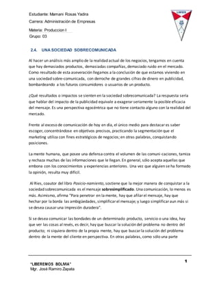 Estudiante: Mamani Rosas Yadira
Carrera: Administración de Empresas
Materia: Produccion I
Grupo: 03
1
0
“LIBEREMOS BOLIVIA”
Mgr. José Ramiro Zapata
Barrientos
2.4. UNA SOCIEDAD SOBRECOMUNICADA
Al hacer un análisis más amplio de la realidad actual de los negocios, tengamos en cuenta
que hay demasiados productos, demasiadas compañías, demasiado ruido en el mercado.
Como resultado de esta aseveración llegamos a la conclusión de que estamos viviendo en
una sociedad sobre-comunicada, con derroche de grandes cifras de dinero en publicidad,
bombardeando a los futuros consumidores o usuarios de un producto.
¿Qué resultados o impactos se sienten en la sociedad sobrecomunicada? La respuesta sería
que hablar del impacto de la publicidad equivale a exagerar seriamente la posible eficacia
del mensaje. Es una perspectiva egocéntrica que no tiene contacto alguno con la realidad del
mercado.
Frente al exceso de comunicación de hoy en día, el único medio para destacar es saber
escoger, concentrándose en objetivos precisos, practicando la segmentación que el
marketing utiliza con fines estratégicos de negocios; en otras palabras, conquistando
posiciones.
La mente humana, que posee una defensa contra el volumen de las comuni-caciones, tamiza
y rechaza muchas de las informaciones que le llegan. En general, sólo acepta aquellas que
embona con los conocimientos y experiencias anteriores. Una vez que alguien se ha formado
la opinión, resulta muy difícil.
Al Ries, coautor del libro Posicio-namiento, sostiene que la mejor manera de conquistar a la
sociedad sobrecomunicada es el mensaje sobresimplificado. Una comunicación, lo menos es
más. Asimismo, afirma "Para penetrar en la mente, hay que afilar el mensaje, hay que
hechar por la borda las ambigüedades, simplificar el mensaje; y luego simplificar aun más si
se desea causar una impresión duradera".
Si se desea comunicar las bondades de un determinado producto, servicio o una idea, hay
que ver las cosas al revés, es decir, hay que buscar la solución del problema no dentro del
producto; ni siquiera dentro de la propia mente, hay que buscar la solución del problema
dentro de la mente del cliente en perspectiva. En otras palabras, como sólo una parte
 