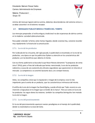 Estudiante: Mamani Rosas Yadira
Carrera: Administración de Empresas
Materia: Produccion I
Grupo: 03
1
1
“LIBEREMOS BOLIVIA”
Mgr. José Ramiro Zapata
Barrientos
mínima del mensaje logrará abrirse camino, debemos desentendernos del extremo emisor y
se debe concentrar en el extremo receptor.
2.7. MENSAJES PUBLICITARIOS A TRAVÉS DEL TIEMPO
Los mensajes preparados al estilo antiguo y tradicional no dan esperanzas de abrirse camino
en la moderna sociedad sobrecomunicada.
Para poder entender la forma cómo hemos llegado a donde estamos hoy, conviene recordar
muy rápidamente la historia de la comunicación:
2.7.1. La era de los productos
Por la década de los cincuenta, del siglo pasado, la publicidad se encontraba en la era de los
productos; una época en que los publicistas fijaban su atención en las características del
producto y en los beneficios que obtenía el cliente.
Con esa forma publicitaria se buscaba lo que Roser Reeves denominó "la propuesta de venta
única" (PVU); pero a fines de la década que hemos mencionado, la era de los productos
sobrevino a causa de una avalancha de artículos segundones que aparecieron en relación al
mercado. La competencia se convirtió bastante dura y no siempre honesta.
2.7.2. La era de la imagen
Antes, las compañías creían que la reputación e imagen de la empresa eran lo más
importante para la venta de un producto, que las características intrínsecas del mismo.
El artífice de la era de la imagen fue David Ogilvy, cuando afirmó que "todo anuncio es una
inversión a largo plazo en la imagen que se tendrá de la marca". Pero así como en la era de
los productos los segun-dones los mataron, también las compañías borreguiles han matado
la era de la imagen.
2.7.3. La era del posicionamiento
En la era del posicionamiento aparecen nuevos paradigmas en el manejo de la publicidad,
donde la creatividad es la clave del éxito.
 
