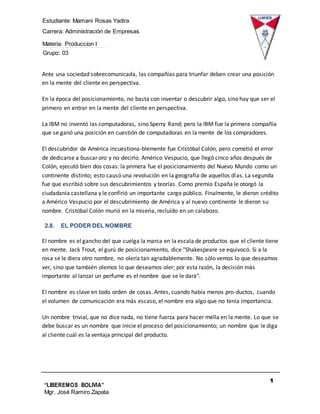 Estudiante: Mamani Rosas Yadira
Carrera: Administración de Empresas
Materia: Produccion I
Grupo: 03
1
2
“LIBEREMOS BOLIVIA”
Mgr. José Ramiro Zapata
Barrientos
Ante una sociedad sobrecomunicada, las compañías para triunfar deben crear una posición
en la mente del cliente en perspectiva.
En la época del posicionamiento, no basta con inventar o descubrir algo, sino hay que ser el
primero en entrar en la mente del cliente en perspectiva.
La IBM no inventó las computadoras, sino Sperry Rand; pero la IBM fue la primera compañía
que se ganó una posición en cuestión de computadoras en la mente de los compradores.
El descubridor de América incuestiona-blemente fue Cristóbal Colón, pero cometió el error
de dedicarse a buscar oro y no decirlo. Américo Vespucio, que llegó cinco años después de
Colón, ejecutó bien dos cosas: la primera fue el posicionamiento del Nuevo Mundo como un
continente distinto; esto causó una revolución en la geografía de aquellos días. La segunda
fue que escribió sobre sus descubrimientos y teorías. Como premio España le otorgó la
ciudadanía castellana y le confirió un importante cargo público. Finalmente, le dieron crédito
a Américo Vespucio por el descubrimiento de América y al nuevo continente le dieron su
nombre. Cristóbal Colón murió en la miseria, recluído en un calabozo.
2.8. EL PODER DEL NOMBRE
El nombre es el gancho del que cuelga la marca en la escala de productos que el cliente tiene
en mente. Jack Trout, el gurú de posicionamiento, dice "Shakespeare se equivocó. Si a la
rosa se le diera otro nombre, no olería tan agradablemente. No sólo vemos lo que deseamos
ver, sino que también olemos lo que deseamos oler; por esta razón, la decisión más
importante al lanzar un perfume es el nombre que se le dará".
El nombre es clave en todo orden de cosas. Antes, cuando había menos pro-ductos, cuando
el volumen de comunicación era más escaso, el nombre era algo que no tenía importancia.
Un nombre trivial, que no dice nada, no tiene fuerza para hacer mella en la mente. Lo que se
debe buscar es un nombre que inicie el proceso del posicionamiento; un nombre que le diga
al cliente cuál es la ventaja principal del producto.
 
