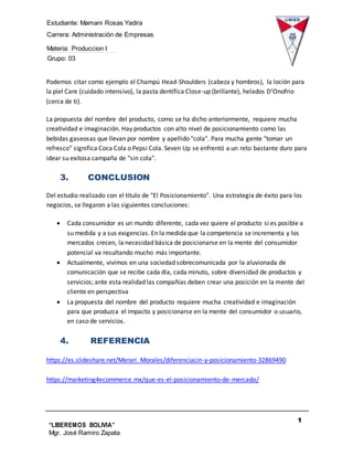 Estudiante: Mamani Rosas Yadira
Carrera: Administración de Empresas
Materia: Produccion I
Grupo: 03
1
3
“LIBEREMOS BOLIVIA”
Mgr. José Ramiro Zapata
Barrientos
Podemos citar como ejemplo el Champú Head-Shoulders (cabeza y hombros), la loción para
la piel Care (cuidado intensivo), la pasta dentífica Close-up (brillante), helados D’Onofrio
(cerca de ti).
La propuesta del nombre del producto, como se ha dicho anteriormente, requiere mucha
creatividad e imaginación. Hay productos con alto nivel de posicionamiento como las
bebidas gaseosas que llevan por nombre y apellido "cola". Para mucha gente "tomar un
refresco" significa Coca Cola o Pepsi Cola. Seven Up se enfrentó a un reto bastante duro para
idear su exitosa campaña de "sin cola".
3. CONCLUSION
Del estudio realizado con el título de "El Posicionamiento". Una estrategia de éxito para los
negocios, se llegaron a las siguientes conclusiones:
 Cada consumidor es un mundo diferente, cada vez quiere el producto si es posible a
su medida y a sus exigencias. En la medida que la competencia se incrementa y los
mercados crecen, la necesidad básica de posicionarse en la mente del consumidor
potencial va resultando mucho más importante.
 Actualmente, vivimos en una sociedad sobrecomunicada por la aluvionada de
comunicación que se recibe cada día, cada minuto, sobre diversidad de productos y
servicios; ante esta realidad las compañías deben crear una posición en la mente del
cliente en perspectiva
 La propuesta del nombre del producto requiere mucha creatividad e imaginación
para que produzca el impacto y posicionarse en la mente del consumidor o usuario,
en caso de servicios.
4. REFERENCIA
https://es.slideshare.net/Merari_Morales/diferenciacin-y-posicionamiento-32869490
https://marketing4ecommerce.mx/que-es-el-posicionamiento-de-mercado/
 