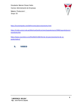 Estudiante: Mamani Rosas Yadira
Carrera: Administración de Empresas
Materia: Produccion I
Grupo: 03
1
4
“LIBEREMOS BOLIVIA”
Mgr. José Ramiro Zapata
Barrientos
https://economipedia.com/definiciones/posicionamiento.html
https://sisbib.unmsm.edu.pe/bibvirtual/publicaciones/quipukamayoc/2000/segundo/posici
onamiento.htm
https://www.coursehero.com/file/66221138/Informe-de-posicionamiento-de-un-
productodocx/
5. VIDEO
 