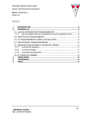 Estudiante: Mamani Rosas Yadira
Carrera: Administración de Empresas
Materia: Produccion I
Grupo: 03
5
“LIBEREMOS BOLIVIA”
Mgr. José Ramiro Zapata
Barrientos
INDICE
1. INTRODUCCION...........................................................................................................6
2. DESARROLLO .............................................................................................................6
2.1. ¿QUE SE ENTIENDE POR POSICIONAMIENTO?.....................................................7
2.1.1. Hoy se emplean términos comparativos en vez de superlativos como:.............8
2.2. OBJETIVO DE POSICIONAMIENTO ...........................................................................8
2.3. EL POSICIONAMIENTO COMO CLAVE DEL ÉXITO ................................................9
2.4. UNA SOCIEDAD SOBRECOMUNICADA .................................................................10
2.7. MENSAJES PUBLICITARIOS A TRAVÉS DEL TIEMPO .........................................11
2.7.1. La era de los productos......................................................................................11
2.7.2. La era de la imagen ...........................................................................................11
2.7.3. La era del posicionamiento................................................................................11
2.8. EL PODER DEL NOMBRE .........................................................................................12
3. CONCLUSION ............................................................................................................13
4. REFERENCIA............................................................................................................13
5. VIDEO..........................................................................................................................14
 