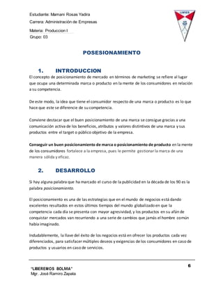 Estudiante: Mamani Rosas Yadira
Carrera: Administración de Empresas
Materia: Produccion I
Grupo: 03
6
“LIBEREMOS BOLIVIA”
Mgr. José Ramiro Zapata
Barrientos
POSESIONAMIENTO
1. INTRODUCCION
El concepto de posicionamiento de mercado en términos de marketing se refiere al lugar
que ocupa una determinada marca o producto en la mente de los consumidores en relación
a su competencia.
De este modo, la idea que tiene el consumidor respecto de una marca o producto es lo que
hace que este se diferencie de su competencia.
Conviene destacar que el buen posicionamiento de una marca se consigue gracias a una
comunicación activa de los beneficios, atributos y valores distintivos de una marca y sus
productos entre el target o público objetivo de la empresa.
Conseguir un buen posicionamiento de marca o posicionamiento de producto en la mente
de los consumidores fortalece a la empresa, pues le permite gestionar la marca de una
manera sólida y eficaz.
2. DESARROLLO
Si hay alguna palabra que ha marcado el curso de la publicidad en la década de los 90 es la
palabra posicionamiento.
El posicionamiento es una de las estrategias que en el mundo de negocios está dando
excelentes resultados en estos últimos tiempos del mundo globalizado en que la
competencia cada día se presenta con mayor agresividad, y los productos en su afán de
conquistar mercados van recurriendo a una serie de cambios que jamás el hombre común
había imaginado.
Indudablemente, la llave del éxito de los negocios está en ofrecer los productos cada vez
diferenciados, para satisfacer múltiples deseos y exigencias de los consumidores en caso de
productos y usuarios en caso de servicios.
 